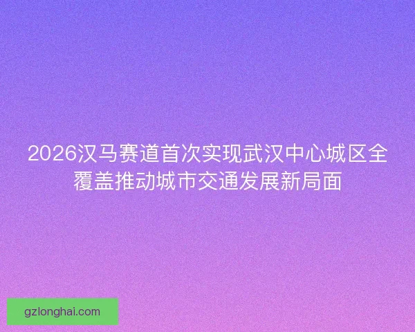 2026汉马赛道首次实现武汉中心城区全覆盖推动城市交通发展新局面