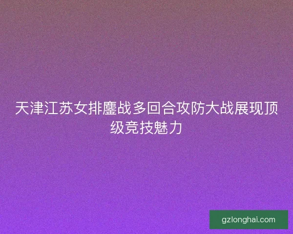 天津江苏女排鏖战多回合攻防大战展现顶级竞技魅力