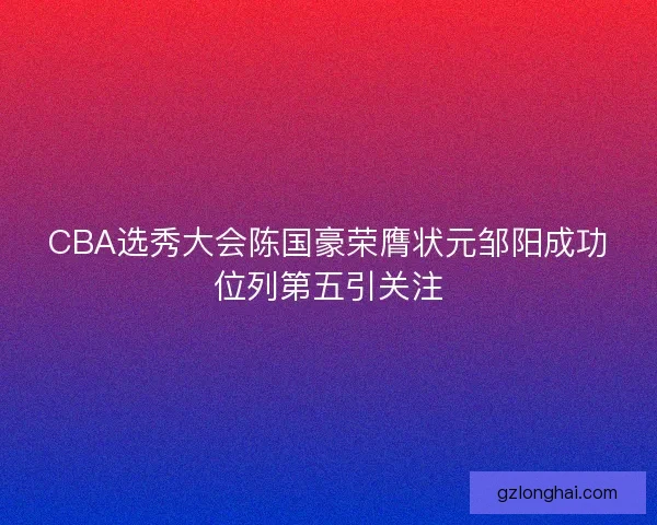 CBA选秀大会陈国豪荣膺状元邹阳成功位列第五引关注