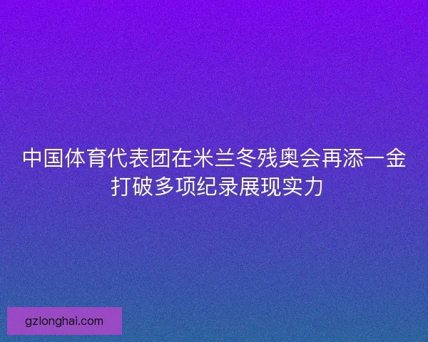 中国体育代表团在米兰冬残奥会再添一金 打破多项纪录展现实力