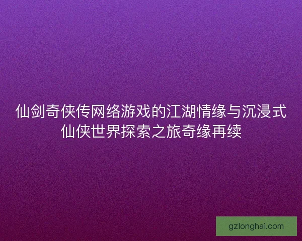 仙剑奇侠传网络游戏的江湖情缘与沉浸式仙侠世界探索之旅奇缘再续